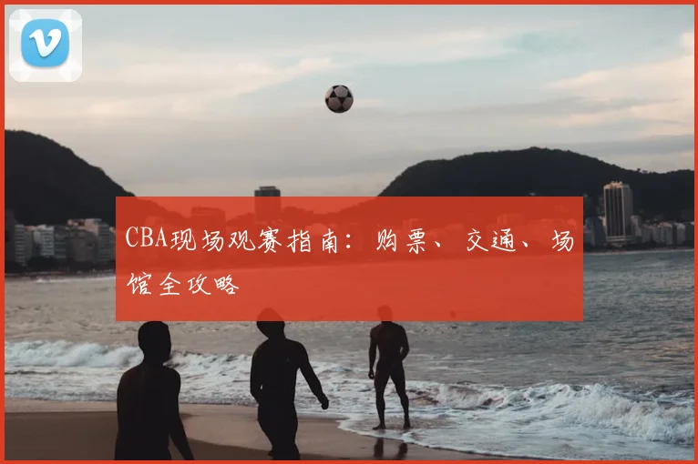 CBA现场观赛指南：购票、交通、场馆全攻略