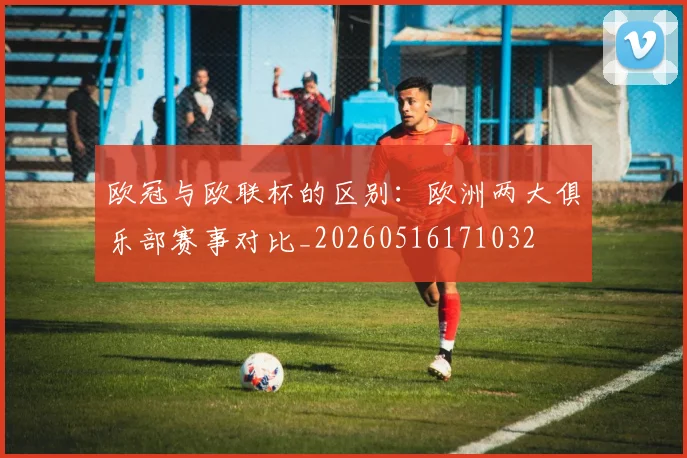 欧冠与欧联杯的区别：欧洲两大俱乐部赛事对比_20260516171032