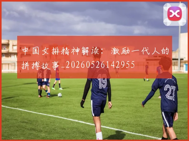 中国女排精神解读：激励一代人的拼搏故事_20260526142955