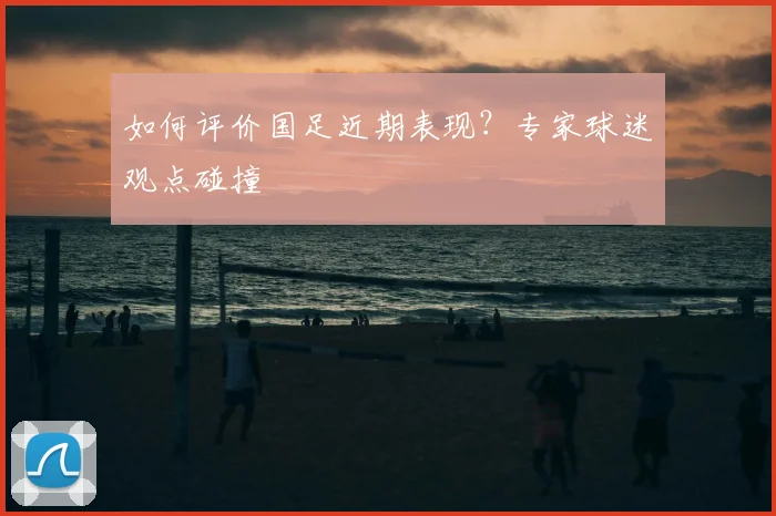 如何评价国足近期表现?专家球迷观点碰撞
