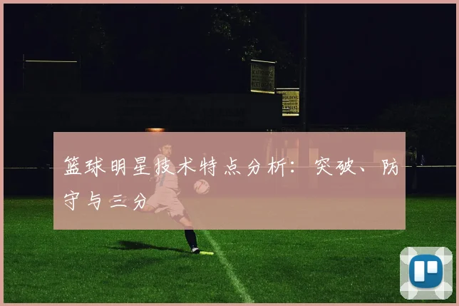 篮球明星技术特点分析：突破、防守与三分