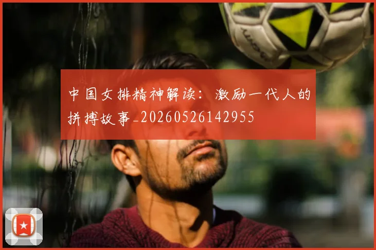 中国女排精神解读:激励一代人的拼搏故事_20260526142955