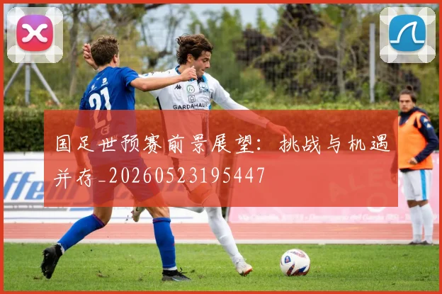 国足世预赛前景展望:挑战与机遇并存_20260523195447
