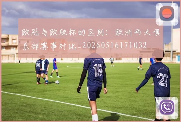 欧冠与欧联杯的区别：欧洲两大俱乐部赛事对比_20260516171032