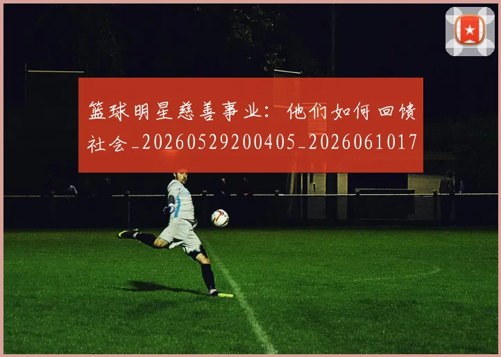 篮球明星慈善事业：他们如何回馈社会_20260529200405_20260610170333